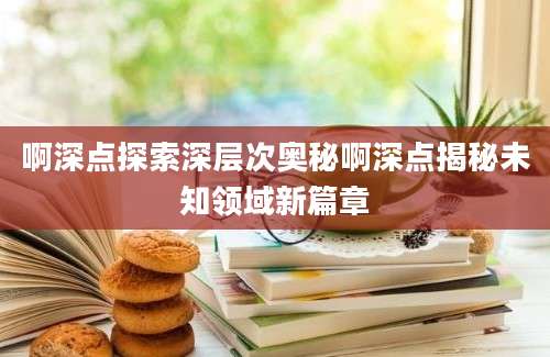 啊深点探索深层次奥秘啊深点揭秘未知领域新篇章