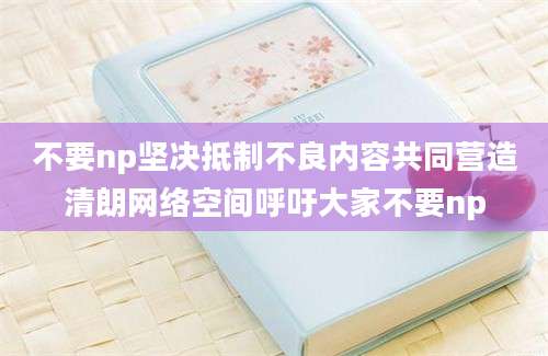 不要np坚决抵制不良内容共同营造清朗网络空间呼吁大家不要np
