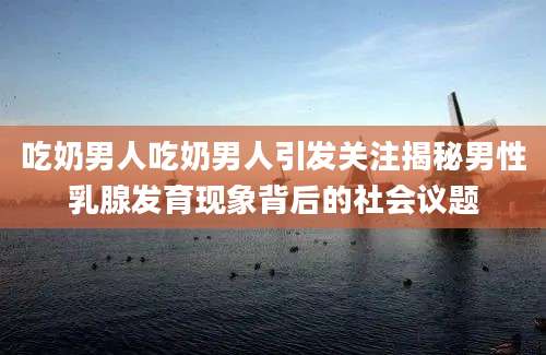 吃奶男人吃奶男人引发关注揭秘男性乳腺发育现象背后的社会议题