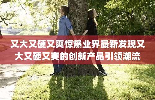 又大又硬又爽惊爆业界最新发现又大又硬又爽的创新产品引领潮流