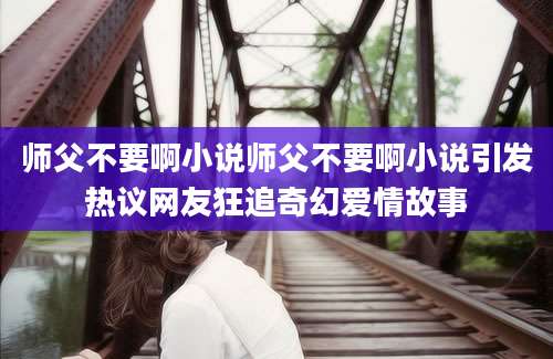 师父不要啊小说师父不要啊小说引发热议网友狂追奇幻爱情故事
