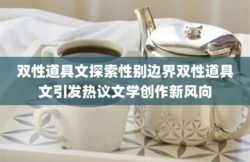 双性道具文探索性别边界双性道具文引发热议文学创作新风向