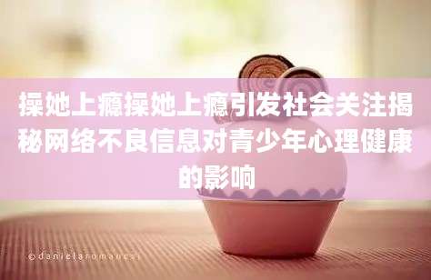 操她上瘾操她上瘾引发社会关注揭秘网络不良信息对青少年心理健康的影响
