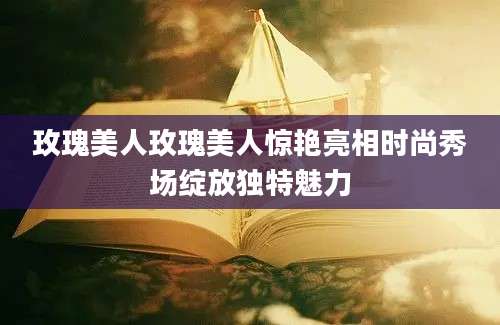 玫瑰美人玫瑰美人惊艳亮相时尚秀场绽放独特魅力