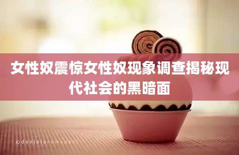 女性奴震惊女性奴现象调查揭秘现代社会的黑暗面