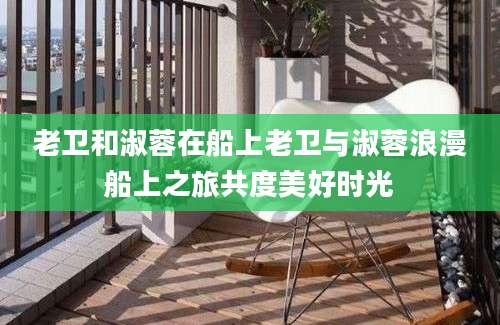 老卫和淑蓉在船上老卫与淑蓉浪漫船上之旅共度美好时光
