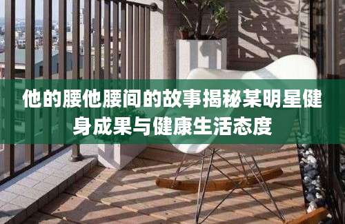 他的腰他腰间的故事揭秘某明星健身成果与健康生活态度