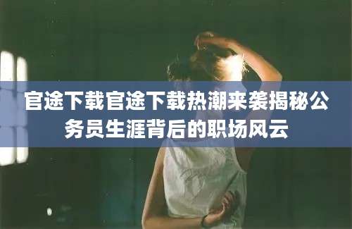 官途下载官途下载热潮来袭揭秘公务员生涯背后的职场风云