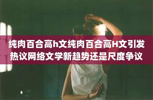 纯肉百合高h文纯肉百合高H文引发热议网络文学新趋势还是尺度争议