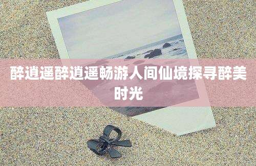 醉逍遥醉逍遥畅游人间仙境探寻醉美时光