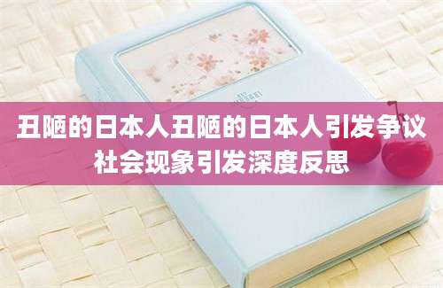 丑陋的日本人丑陋的日本人引发争议社会现象引发深度反思