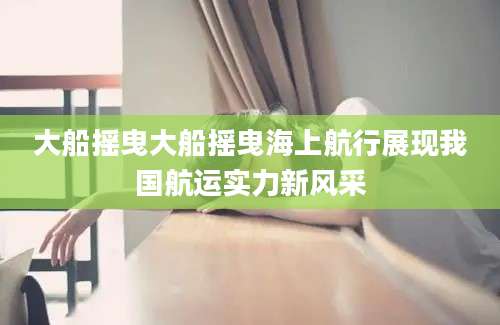 大船摇曳大船摇曳海上航行展现我国航运实力新风采