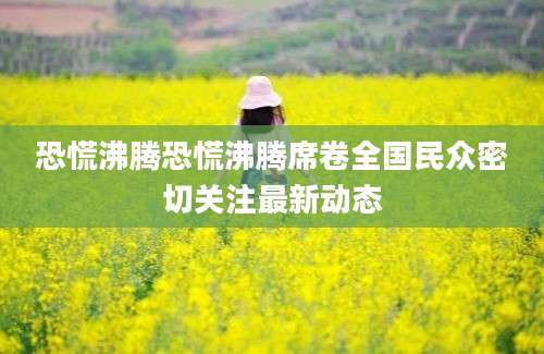 恐慌沸腾恐慌沸腾席卷全国民众密切关注最新动态