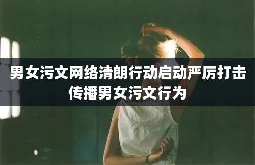 男女污文网络清朗行动启动严厉打击传播男女污文行为