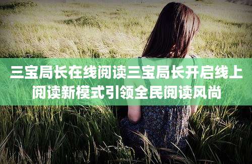 三宝局长在线阅读三宝局长开启线上阅读新模式引领全民阅读风尚