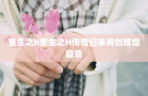 重生之h重生之H传奇归来再创辉煌篇章