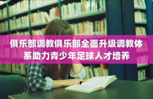 俱乐部调教俱乐部全面升级调教体系助力青少年足球人才培养