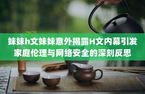 妹妹h文妹妹意外揭露H文内幕引发家庭伦理与网络安全的深刻反思