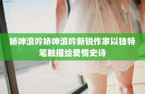 娇呻浪吟娇呻浪吟新锐作家以独特笔触描绘爱情史诗