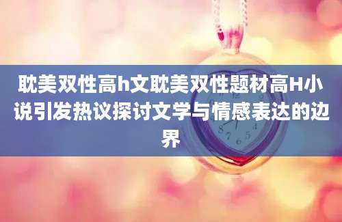 耽美双性高h文耽美双性题材高H小说引发热议探讨文学与情感表达的边界