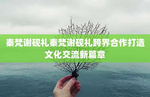 秦梵谢砚礼秦梵谢砚礼跨界合作打造文化交流新篇章