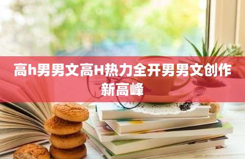 高h男男文高H热力全开男男文创作新高峰