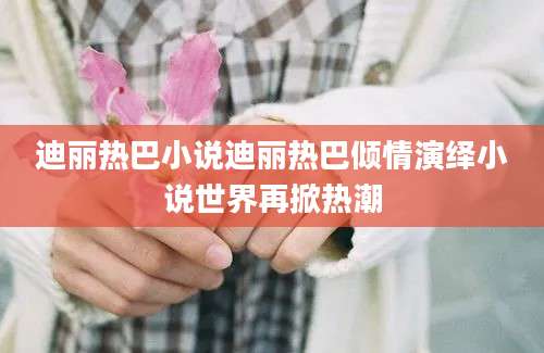 迪丽热巴小说迪丽热巴倾情演绎小说世界再掀热潮