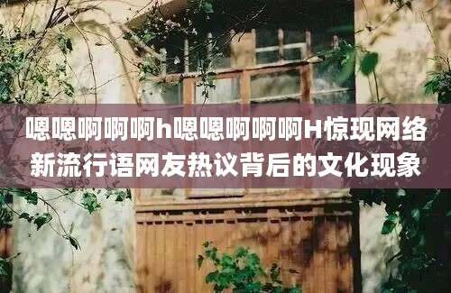 嗯嗯啊啊啊h嗯嗯啊啊啊H惊现网络新流行语网友热议背后的文化现象