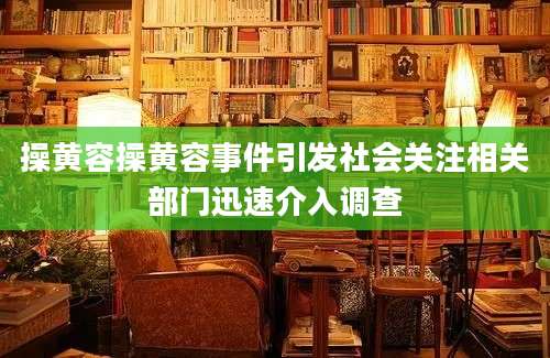 操黄容操黄容事件引发社会关注相关部门迅速介入调查