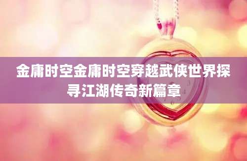 金庸时空金庸时空穿越武侠世界探寻江湖传奇新篇章