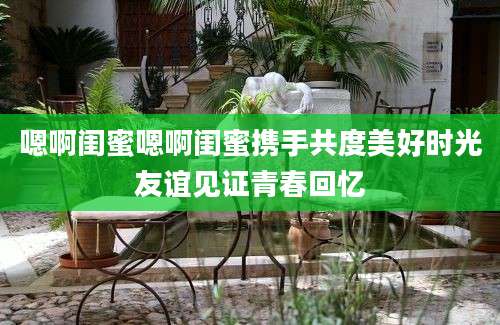 嗯啊闺蜜嗯啊闺蜜携手共度美好时光友谊见证青春回忆