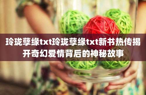玲珑孽缘txt玲珑孽缘txt新书热传揭开奇幻爱情背后的神秘故事