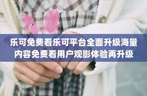 乐可免费看乐可平台全面升级海量内容免费看用户观影体验再升级