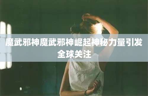 魔武邪神魔武邪神崛起神秘力量引发全球关注
