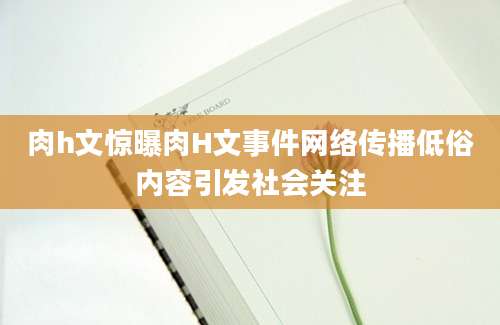肉h文惊曝肉H文事件网络传播低俗内容引发社会关注