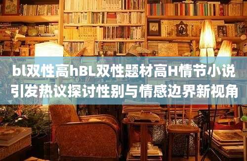 bl双性高hBL双性题材高H情节小说引发热议探讨性别与情感边界新视角
