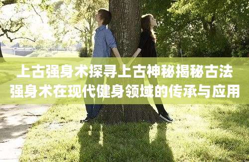 上古强身术探寻上古神秘揭秘古法强身术在现代健身领域的传承与应用