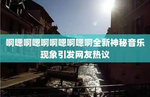 啊嗯啊嗯啊啊嗯啊嗯啊全新神秘音乐现象引发网友热议