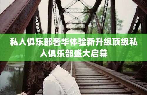 私人俱乐部奢华体验新升级顶级私人俱乐部盛大启幕