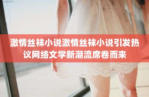激情丝袜小说激情丝袜小说引发热议网络文学新潮流席卷而来