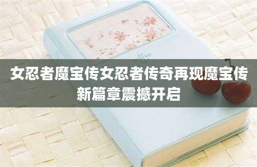 女忍者魔宝传女忍者传奇再现魔宝传新篇章震撼开启