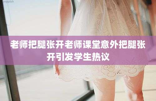 老师把腿张开老师课堂意外把腿张开引发学生热议