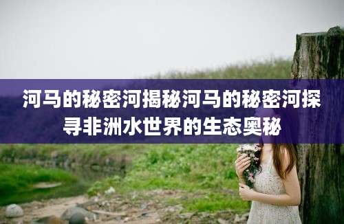 河马的秘密河揭秘河马的秘密河探寻非洲水世界的生态奥秘