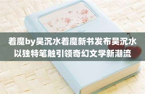 着魔by吴沉水着魔新书发布吴沉水以独特笔触引领奇幻文学新潮流