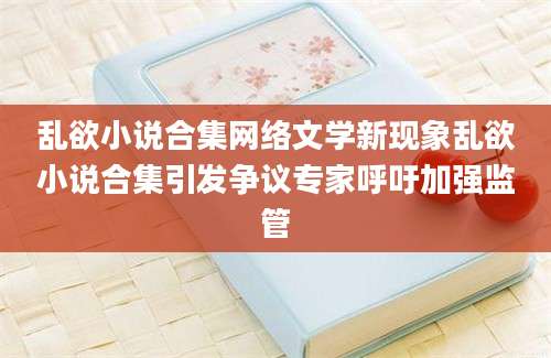 乱欲小说合集网络文学新现象乱欲小说合集引发争议专家呼吁加强监管