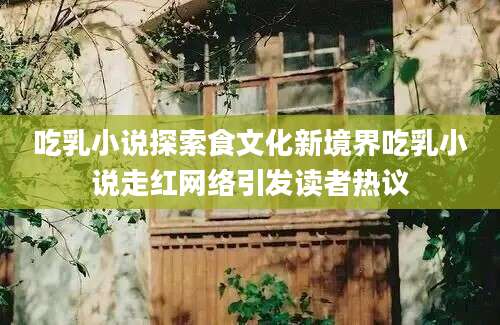 吃乳小说探索食文化新境界吃乳小说走红网络引发读者热议