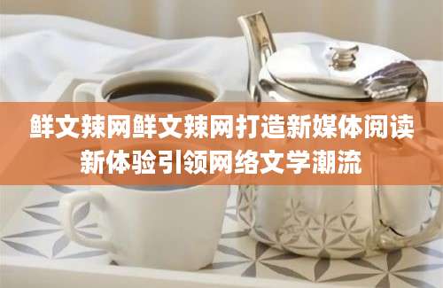 鲜文辣网鲜文辣网打造新媒体阅读新体验引领网络文学潮流
