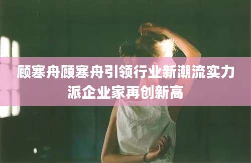 顾寒舟顾寒舟引领行业新潮流实力派企业家再创新高