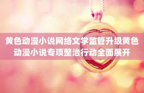 黄色动漫小说网络文学监管升级黄色动漫小说专项整治行动全面展开