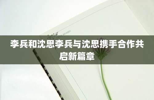 李兵和沈思李兵与沈思携手合作共启新篇章